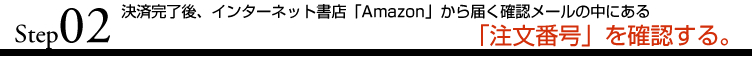 STEP2 決済完了後、インターネット書店「Amazon」から届く確認メールの中にある「注文番号」を確認する。